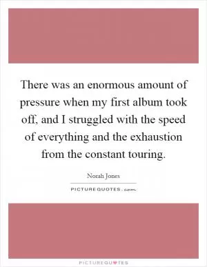 There was an enormous amount of pressure when my first album took off, and I struggled with the speed of everything and the exhaustion from the constant touring Picture Quote #1