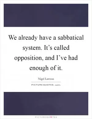 We already have a sabbatical system. It’s called opposition, and I’ve had enough of it Picture Quote #1
