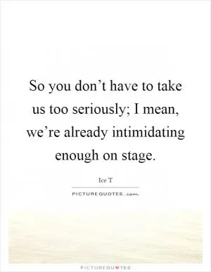 So you don’t have to take us too seriously; I mean, we’re already intimidating enough on stage Picture Quote #1