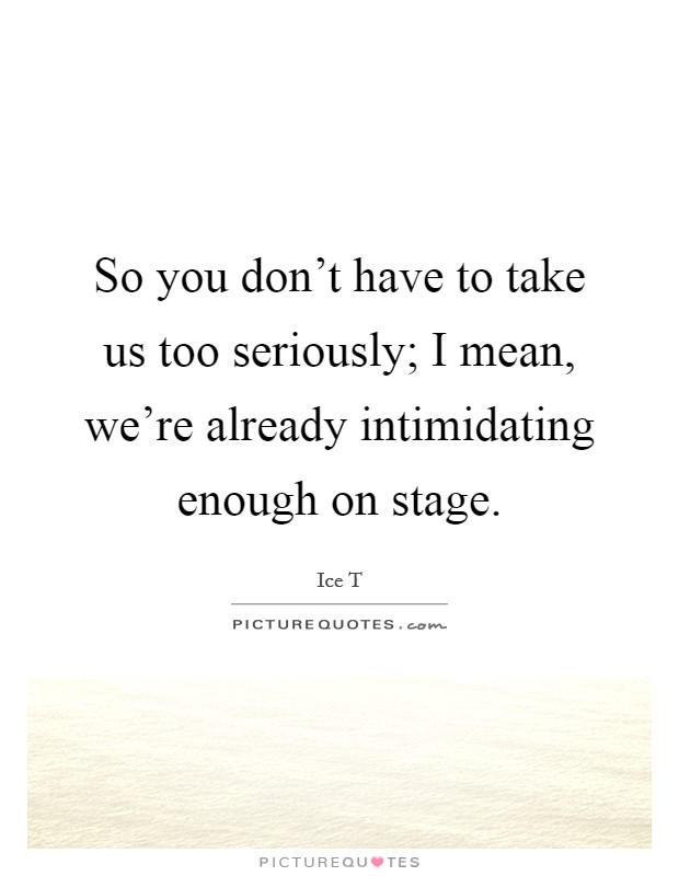 So you don't have to take us too seriously; I mean, we're already intimidating enough on stage. Picture Quote #1