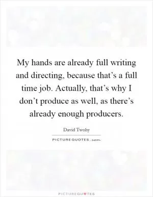 My hands are already full writing and directing, because that’s a full time job. Actually, that’s why I don’t produce as well, as there’s already enough producers Picture Quote #1