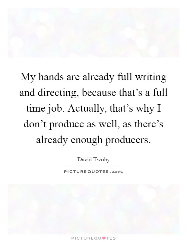 My hands are already full writing and directing, because that's a full time job. Actually, that's why I don't produce as well, as there's already enough producers. Picture Quote #1