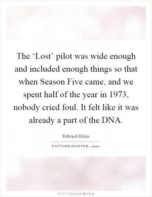 The ‘Lost’ pilot was wide enough and included enough things so that when Season Five came, and we spent half of the year in 1973, nobody cried foul. It felt like it was already a part of the DNA Picture Quote #1