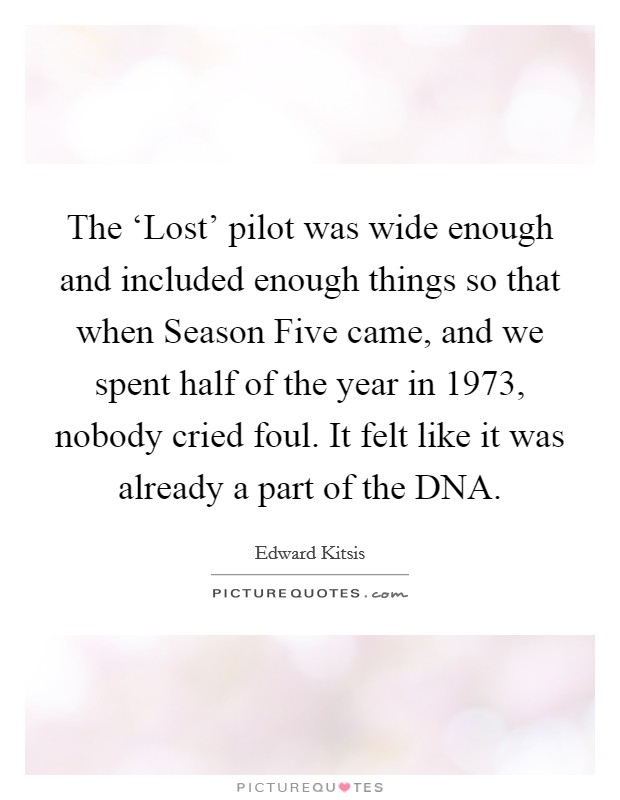 The ‘Lost' pilot was wide enough and included enough things so that when Season Five came, and we spent half of the year in 1973, nobody cried foul. It felt like it was already a part of the DNA. Picture Quote #1