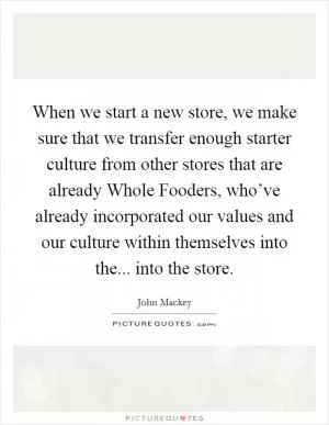 When we start a new store, we make sure that we transfer enough starter culture from other stores that are already Whole Fooders, who’ve already incorporated our values and our culture within themselves into the... into the store Picture Quote #1