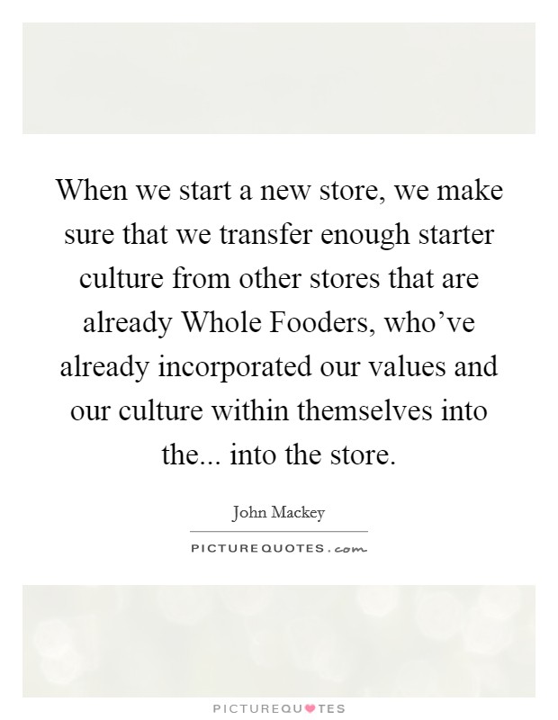 When we start a new store, we make sure that we transfer enough starter culture from other stores that are already Whole Fooders, who've already incorporated our values and our culture within themselves into the... into the store. Picture Quote #1
