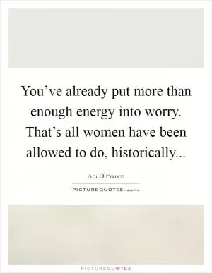 You’ve already put more than enough energy into worry. That’s all women have been allowed to do, historically Picture Quote #1
