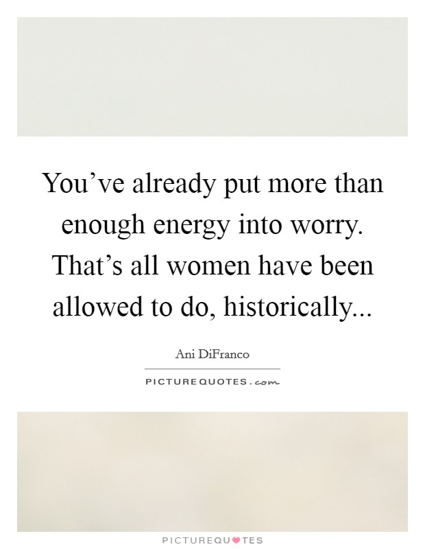 You've already put more than enough energy into worry. That's all women have been allowed to do, historically... Picture Quote #1