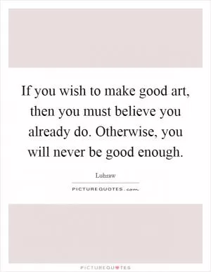 If you wish to make good art, then you must believe you already do. Otherwise, you will never be good enough Picture Quote #1