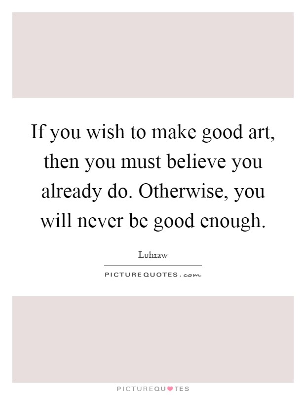 If you wish to make good art, then you must believe you already do. Otherwise, you will never be good enough. Picture Quote #1