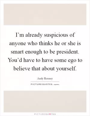 I’m already suspicious of anyone who thinks he or she is smart enough to be president. You’d have to have some ego to believe that about yourself Picture Quote #1
