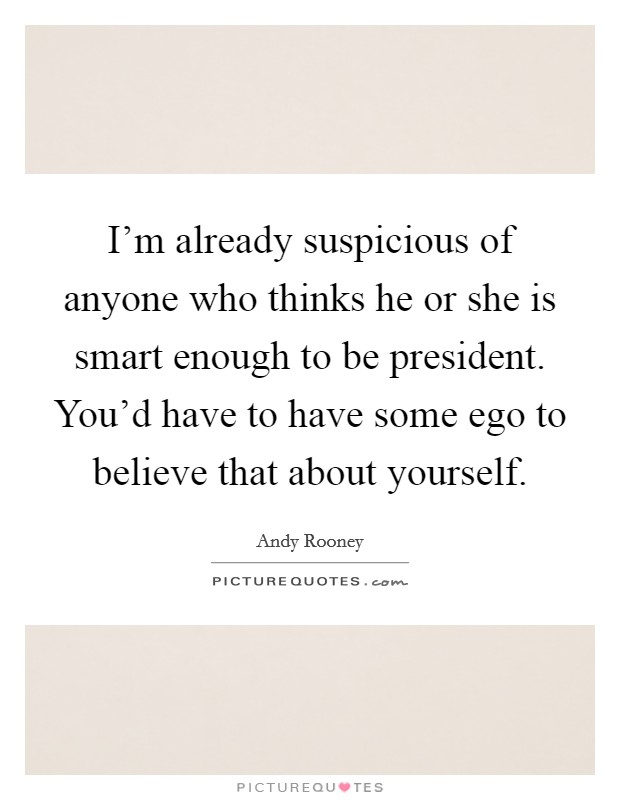 I'm already suspicious of anyone who thinks he or she is smart enough to be president. You'd have to have some ego to believe that about yourself. Picture Quote #1