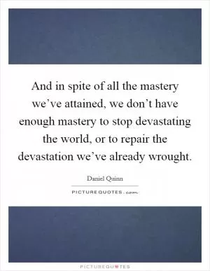 And in spite of all the mastery we’ve attained, we don’t have enough mastery to stop devastating the world, or to repair the devastation we’ve already wrought Picture Quote #1