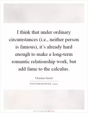 I think that under ordinary circumstances (i.e., neither person is famous), it’s already hard enough to make a long-term romantic relationship work, but add fame to the calculus Picture Quote #1