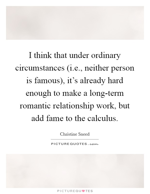 I think that under ordinary circumstances (i.e., neither person is famous), it's already hard enough to make a long-term romantic relationship work, but add fame to the calculus. Picture Quote #1