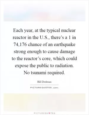 Each year, at the typical nuclear reactor in the U.S., there’s a 1 in 74,176 chance of an earthquake strong enough to cause damage to the reactor’s core, which could expose the public to radiation. No tsunami required Picture Quote #1