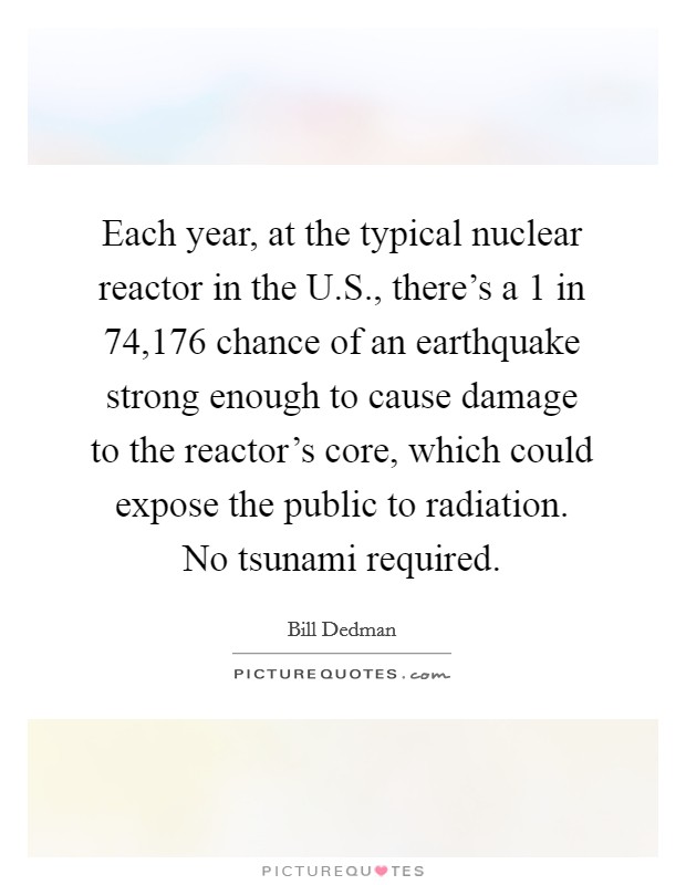 Each year, at the typical nuclear reactor in the U.S., there's a 1 in 74,176 chance of an earthquake strong enough to cause damage to the reactor's core, which could expose the public to radiation. No tsunami required. Picture Quote #1
