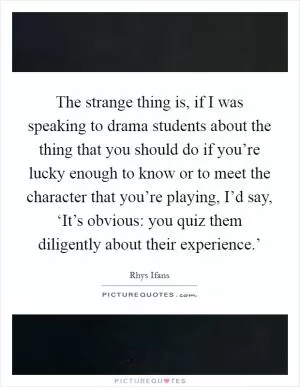 The strange thing is, if I was speaking to drama students about the thing that you should do if you’re lucky enough to know or to meet the character that you’re playing, I’d say, ‘It’s obvious: you quiz them diligently about their experience.’ Picture Quote #1