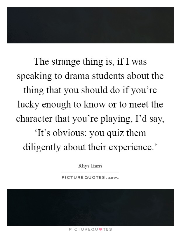 The strange thing is, if I was speaking to drama students about the thing that you should do if you're lucky enough to know or to meet the character that you're playing, I'd say, ‘It's obvious: you quiz them diligently about their experience.' Picture Quote #1