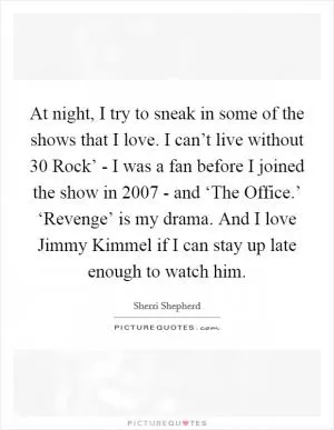 At night, I try to sneak in some of the shows that I love. I can’t live without  30 Rock’ - I was a fan before I joined the show in 2007 - and ‘The Office.’ ‘Revenge’ is my drama. And I love Jimmy Kimmel if I can stay up late enough to watch him Picture Quote #1