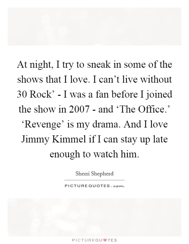 At night, I try to sneak in some of the shows that I love. I can't live without  30 Rock' - I was a fan before I joined the show in 2007 - and ‘The Office.' ‘Revenge' is my drama. And I love Jimmy Kimmel if I can stay up late enough to watch him. Picture Quote #1