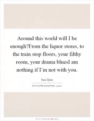 Around this world will I be enough?From the liquor stores, to the train stop floors, your filthy room, your drama bluesI am nothing if I’m not with you Picture Quote #1