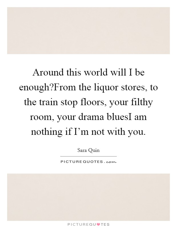 Around this world will I be enough?From the liquor stores, to the train stop floors, your filthy room, your drama bluesI am nothing if I'm not with you. Picture Quote #1