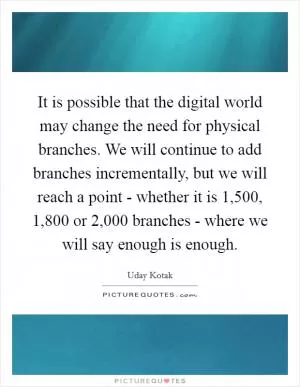 It is possible that the digital world may change the need for physical branches. We will continue to add branches incrementally, but we will reach a point - whether it is 1,500, 1,800 or 2,000 branches - where we will say enough is enough Picture Quote #1
