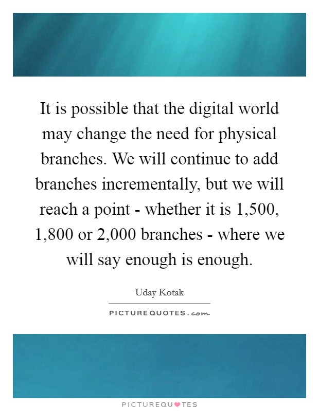 It is possible that the digital world may change the need for physical branches. We will continue to add branches incrementally, but we will reach a point - whether it is 1,500, 1,800 or 2,000 branches - where we will say enough is enough. Picture Quote #1