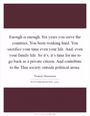 Enough is enough. Six years you serve the countries. You been working hard. You sacrifice your time even your life. And, even your family life. So it’s, it’s time for me to go back as a private citizen. And contribute to the Thai society outside political arena Picture Quote #1