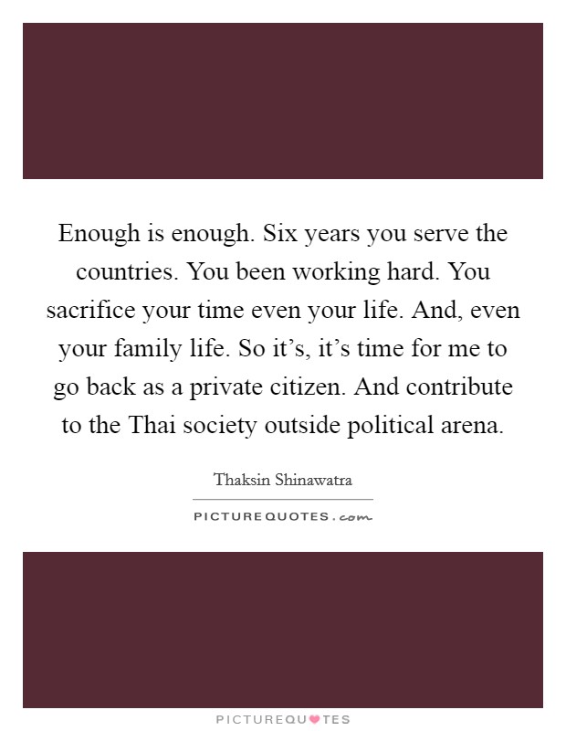 Enough is enough. Six years you serve the countries. You been working hard. You sacrifice your time even your life. And, even your family life. So it's, it's time for me to go back as a private citizen. And contribute to the Thai society outside political arena. Picture Quote #1