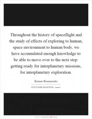 Throughout the history of spaceflight and the study of effects of exploring to human, space environment to human body, we have accumulated enough knowledge to be able to move over to the next step: getting ready for interplanetary missions, for interplanetary exploration Picture Quote #1