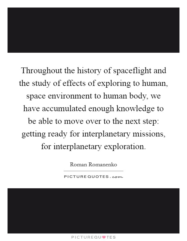 Throughout the history of spaceflight and the study of effects of exploring to human, space environment to human body, we have accumulated enough knowledge to be able to move over to the next step: getting ready for interplanetary missions, for interplanetary exploration. Picture Quote #1