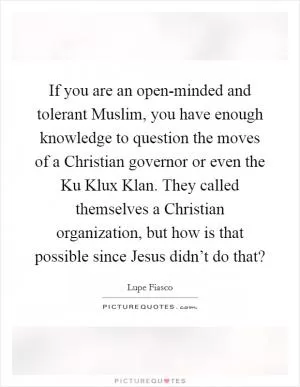 If you are an open-minded and tolerant Muslim, you have enough knowledge to question the moves of a Christian governor or even the Ku Klux Klan. They called themselves a Christian organization, but how is that possible since Jesus didn’t do that? Picture Quote #1
