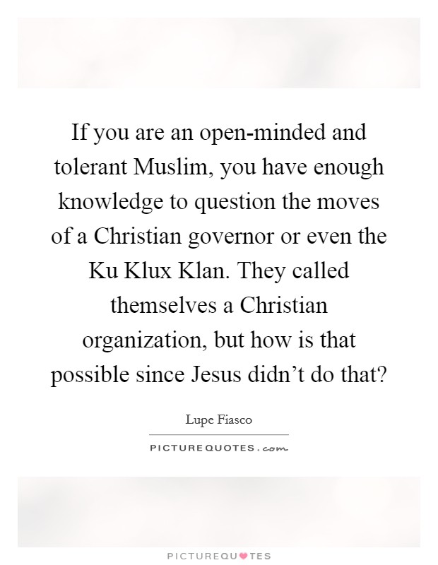 If you are an open-minded and tolerant Muslim, you have enough knowledge to question the moves of a Christian governor or even the Ku Klux Klan. They called themselves a Christian organization, but how is that possible since Jesus didn't do that? Picture Quote #1