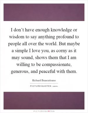 I don’t have enough knowledge or wisdom to say anything profound to people all over the world. But maybe a simple I love you, as corny as it may sound, shows them that I am willing to be compassionate, generous, and peaceful with them Picture Quote #1