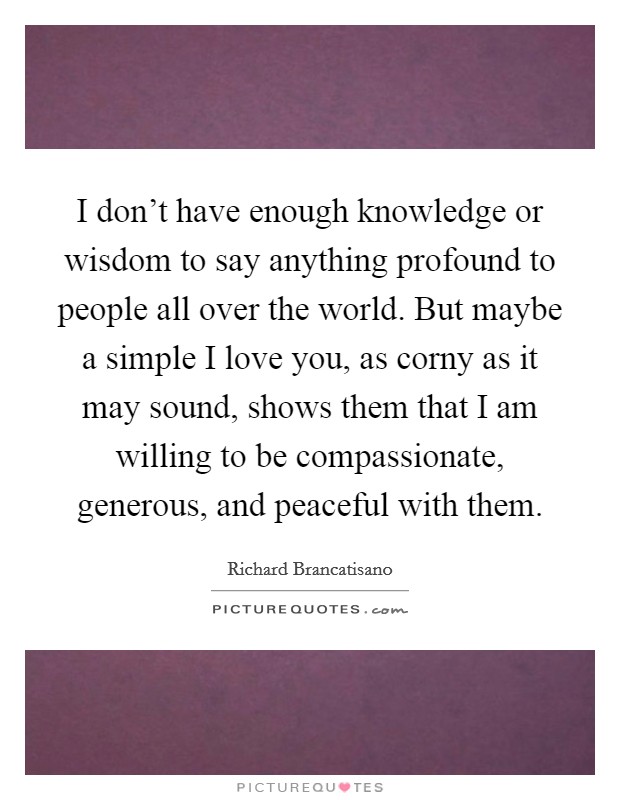 I don't have enough knowledge or wisdom to say anything profound to people all over the world. But maybe a simple I love you, as corny as it may sound, shows them that I am willing to be compassionate, generous, and peaceful with them. Picture Quote #1
