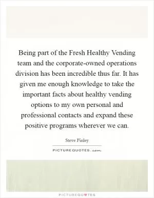 Being part of the Fresh Healthy Vending team and the corporate-owned operations division has been incredible thus far. It has given me enough knowledge to take the important facts about healthy vending options to my own personal and professional contacts and expand these positive programs wherever we can Picture Quote #1