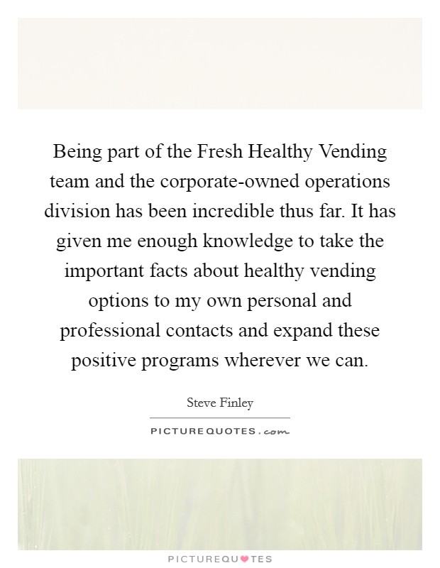 Being part of the Fresh Healthy Vending team and the corporate-owned operations division has been incredible thus far. It has given me enough knowledge to take the important facts about healthy vending options to my own personal and professional contacts and expand these positive programs wherever we can. Picture Quote #1