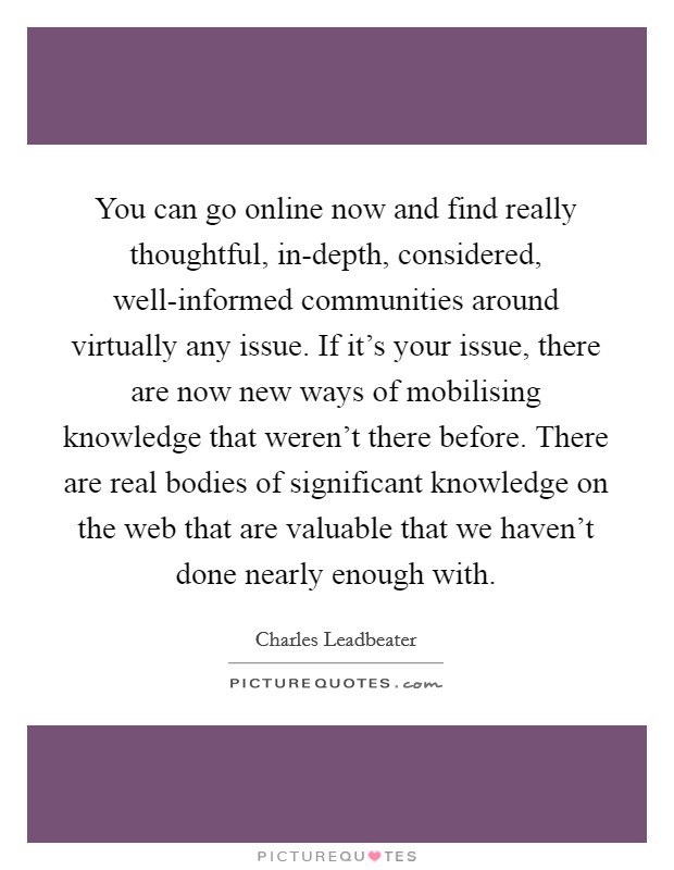 You can go online now and find really thoughtful, in-depth, considered, well-informed communities around virtually any issue. If it's your issue, there are now new ways of mobilising knowledge that weren't there before. There are real bodies of significant knowledge on the web that are valuable that we haven't done nearly enough with. Picture Quote #1