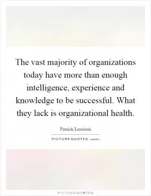 The vast majority of organizations today have more than enough intelligence, experience and knowledge to be successful. What they lack is organizational health Picture Quote #1