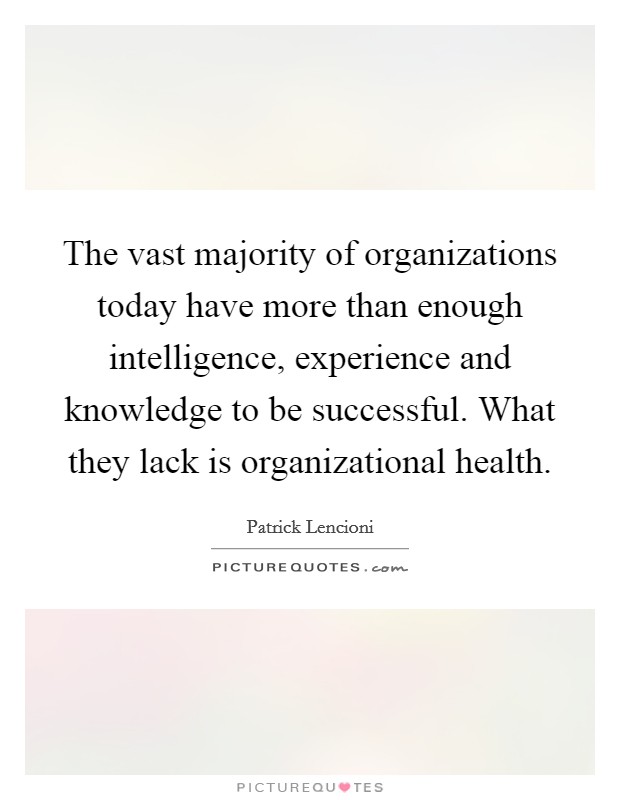 The vast majority of organizations today have more than enough intelligence, experience and knowledge to be successful. What they lack is organizational health. Picture Quote #1