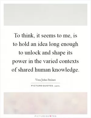 To think, it seems to me, is to hold an idea long enough to unlock and shape its power in the varied contexts of shared human knowledge Picture Quote #1