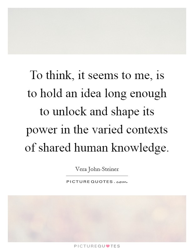 To think, it seems to me, is to hold an idea long enough to unlock and shape its power in the varied contexts of shared human knowledge. Picture Quote #1