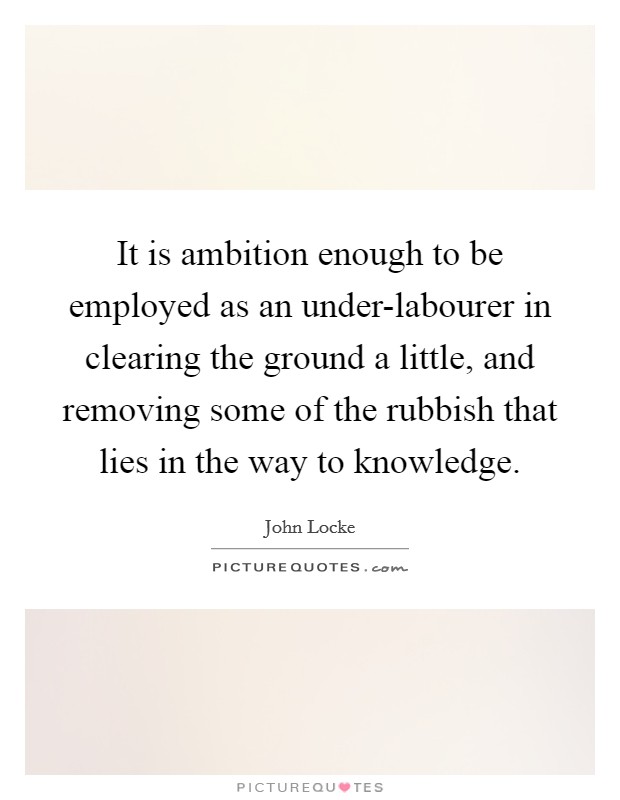 It is ambition enough to be employed as an under-labourer in clearing the ground a little, and removing some of the rubbish that lies in the way to knowledge. Picture Quote #1