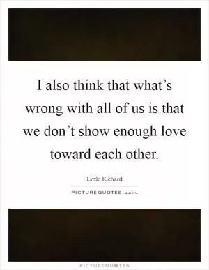 I also think that what’s wrong with all of us is that we don’t show enough love toward each other Picture Quote #1