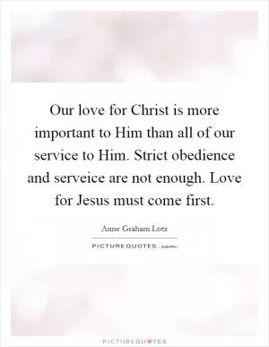 Our love for Christ is more important to Him than all of our service to Him. Strict obedience and serveice are not enough. Love for Jesus must come first Picture Quote #1