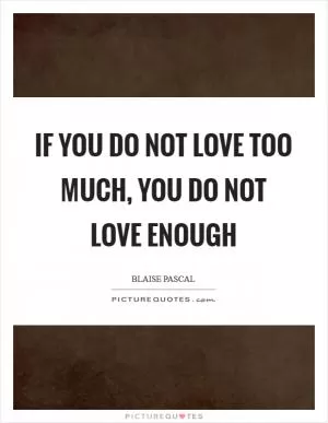 If you do not love too much, you do not love enough Picture Quote #1