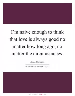 I’m naive enough to think that love is always good no matter how long ago, no matter the circumstances Picture Quote #1