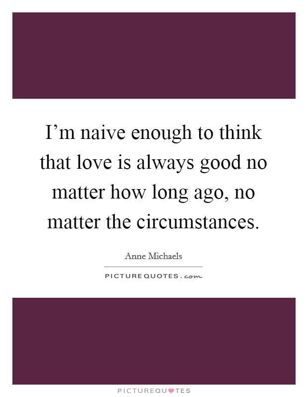I'm naive enough to think that love is always good no matter how long ago, no matter the circumstances. Picture Quote #1